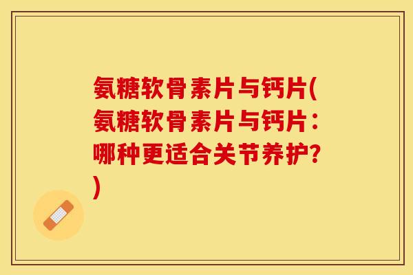 氨糖软骨素片与钙片(氨糖软骨素片与钙片：哪种更适合关节养护？)