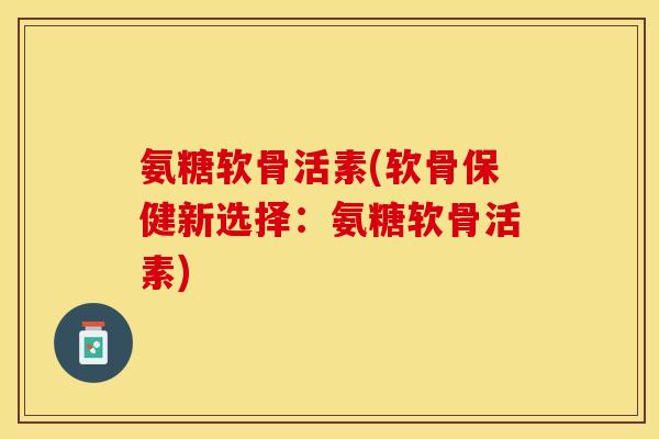 氨糖软骨活素(软骨保健新选择：氨糖软骨活素)