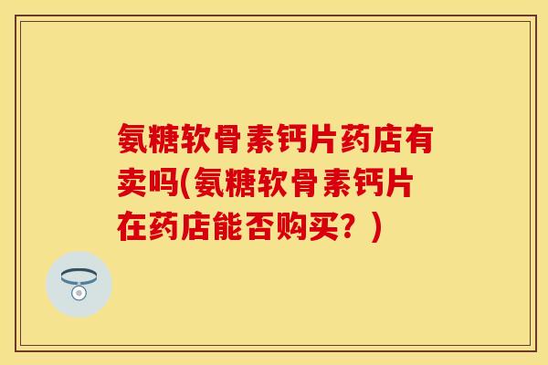 氨糖软骨素钙片药店有卖吗(氨糖软骨素钙片在药店能否购买？)