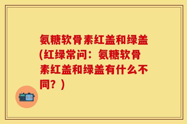 氨糖软骨素红盖和绿盖(红绿常问：氨糖软骨素红盖和绿盖有什么不同？)