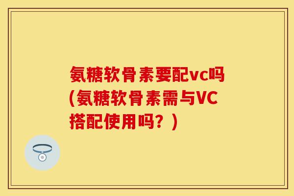 氨糖软骨素要配vc吗(氨糖软骨素需与VC搭配使用吗？)