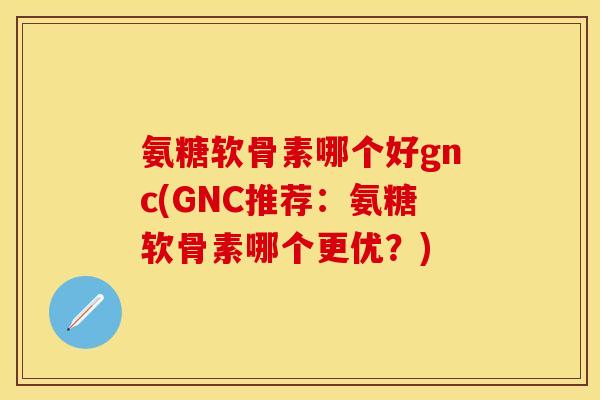 氨糖软骨素哪个好gnc(GNC推荐：氨糖软骨素哪个更优？)
