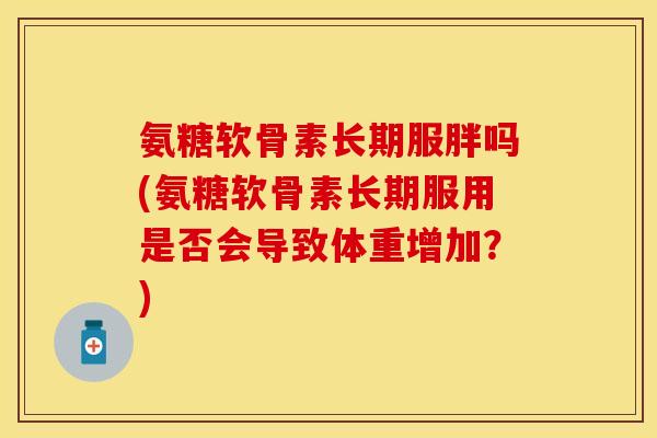 氨糖软骨素长期服胖吗(氨糖软骨素长期服用是否会导致体重增加？)
