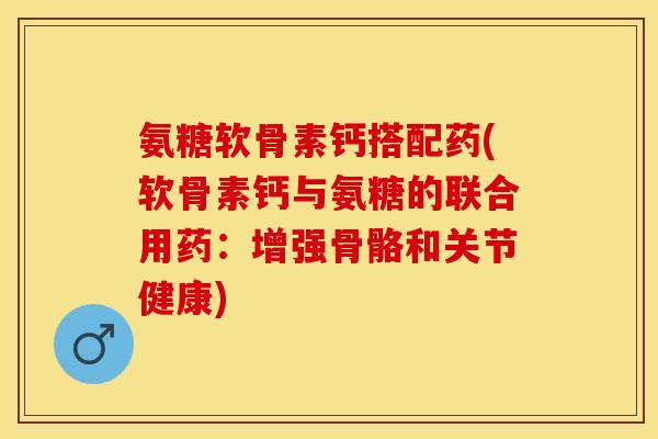 氨糖软骨素钙搭配药(软骨素钙与氨糖的联合用药：增强骨骼和关节健康)
