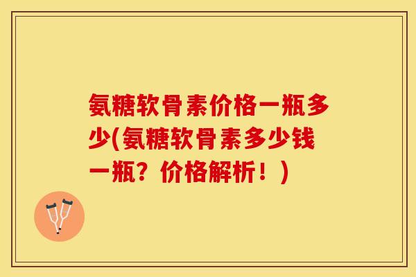 氨糖软骨素价格一瓶多少(氨糖软骨素多少钱一瓶？价格解析！)