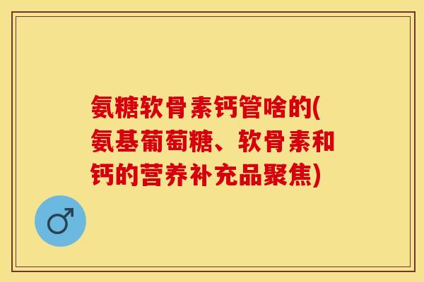 氨糖软骨素钙管啥的(氨基葡萄糖、软骨素和钙的营养补充品聚焦)