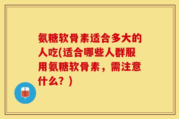 氨糖软骨素适合多大的人吃(适合哪些人群服用氨糖软骨素，需注意什么？)