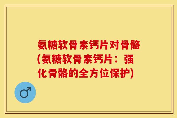 氨糖软骨素钙片对骨骼(氨糖软骨素钙片：强化骨骼的全方位保护)