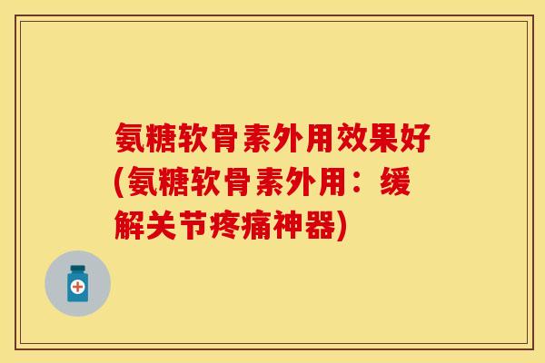氨糖软骨素外用效果好(氨糖软骨素外用：缓解关节疼痛神器)