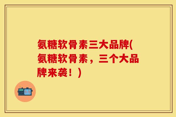氨糖软骨素三大品牌(氨糖软骨素，三个大品牌来袭！)