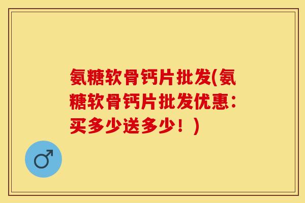 氨糖软骨钙片批发(氨糖软骨钙片批发优惠：买多少送多少！)