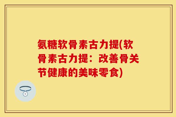 氨糖软骨素古力提(软骨素古力提：改善骨关节健康的美味零食)