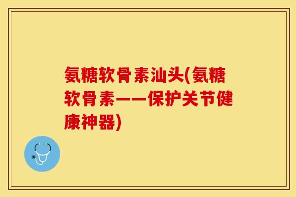 氨糖软骨素汕头(氨糖软骨素——保护关节健康神器)