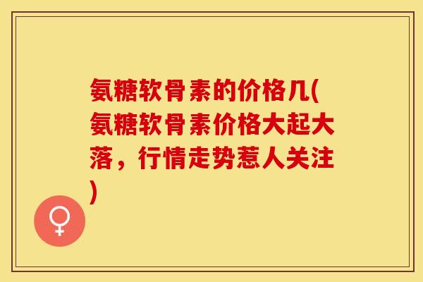 氨糖软骨素的价格几(氨糖软骨素价格大起大落，行情走势惹人关注)