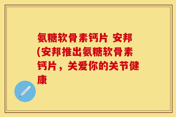 氨糖软骨素钙片 安邦(安邦推出氨糖软骨素钙片，关爱你的关节健康