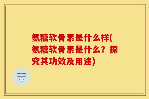 氨糖软骨素是什么样(氨糖软骨素是什么？探究其功效及用途)