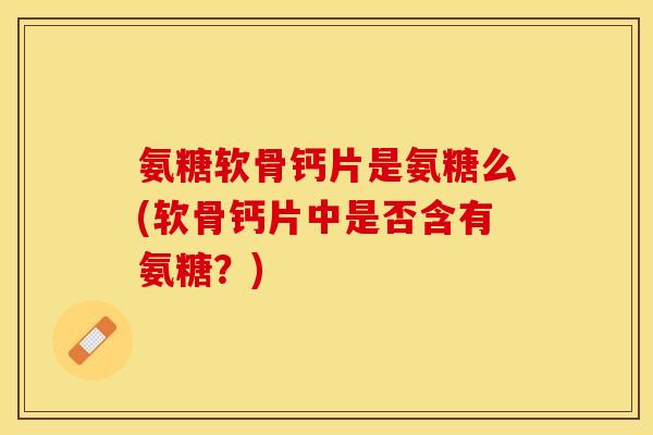 氨糖软骨钙片是氨糖么(软骨钙片中是否含有氨糖？)