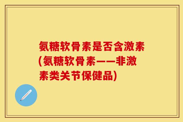 氨糖软骨素是否含激素(氨糖软骨素——非激素类关节保健品)