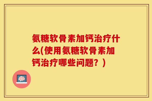 氨糖软骨素加钙治疗什么(使用氨糖软骨素加钙治疗哪些问题？)