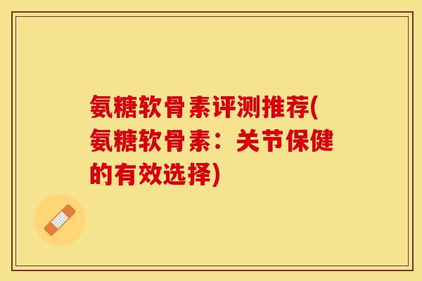 氨糖软骨素评测推荐(氨糖软骨素：关节保健的有效选择)