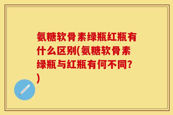 氨糖软骨素绿瓶红瓶有什么区别(氨糖软骨素绿瓶与红瓶有何不同？)