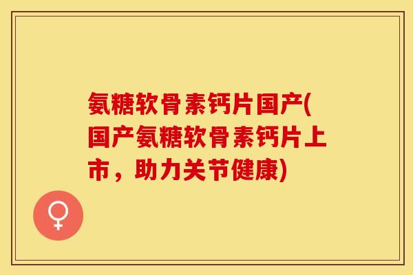 氨糖软骨素钙片国产(国产氨糖软骨素钙片上市，助力关节健康)