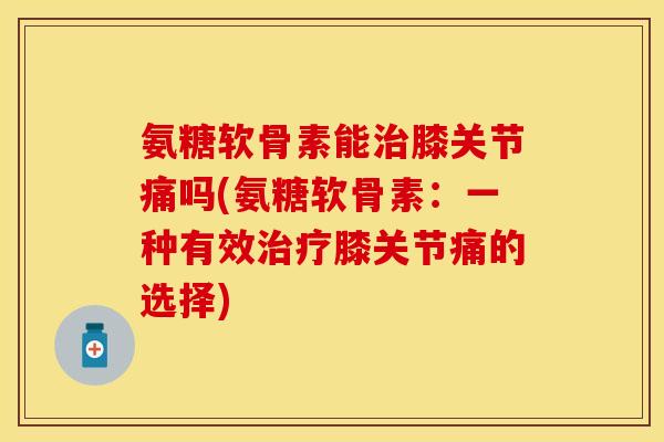 氨糖软骨素能治膝关节痛吗(氨糖软骨素：一种有效治疗膝关节痛的选择)