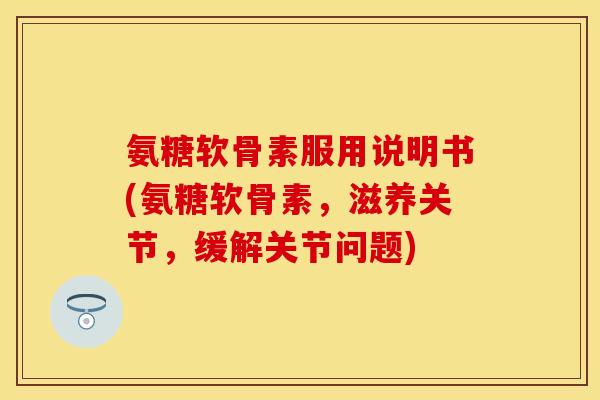 氨糖软骨素服用说明书(氨糖软骨素，滋养关节，缓解关节问题)