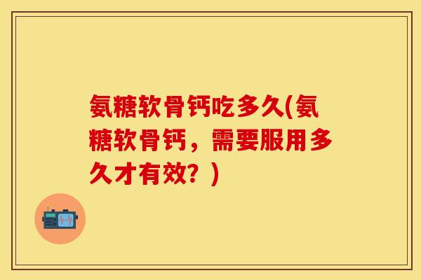 氨糖软骨钙吃多久(氨糖软骨钙，需要服用多久才有效？)