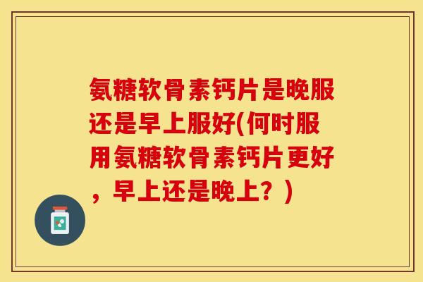 氨糖软骨素钙片是晚服还是早上服好(何时服用氨糖软骨素钙片更好，早上还是晚上？)