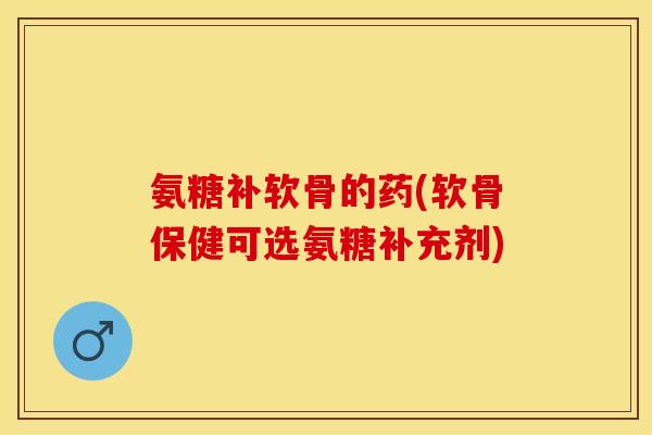 氨糖补软骨的药(软骨保健可选氨糖补充剂)