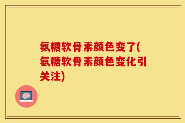 氨糖软骨素颜色变了(氨糖软骨素颜色变化引关注)