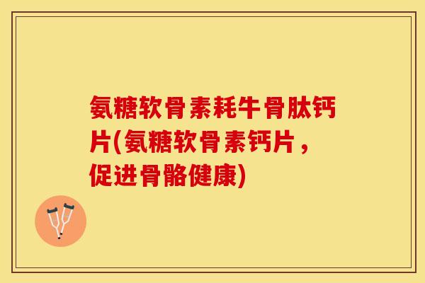 氨糖软骨素耗牛骨肽钙片(氨糖软骨素钙片，促进骨骼健康)-第1张图片-关节保镖