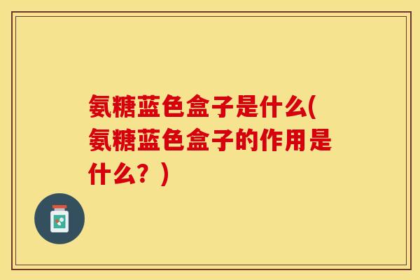 氨糖蓝色盒子是什么(氨糖蓝色盒子的作用是什么？)
