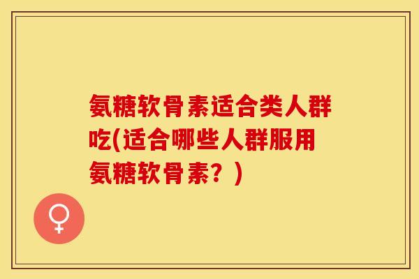 氨糖软骨素适合类人群吃(适合哪些人群服用氨糖软骨素？)