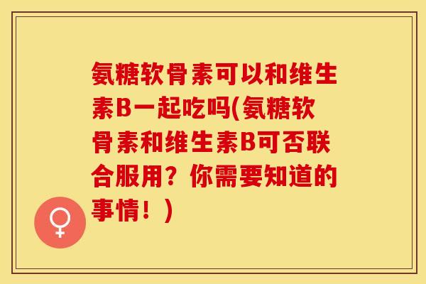 氨糖软骨素可以和维生素B一起吃吗(氨糖软骨素和维生素B可否联合服用？你需要知道的事情！)