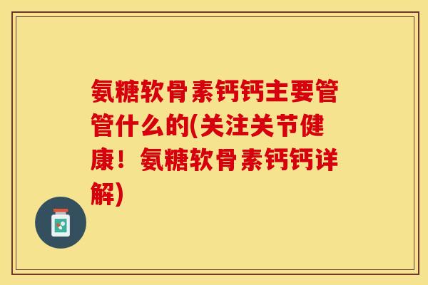 氨糖软骨素钙钙主要管管什么的(关注关节健康！氨糖软骨素钙钙详解)
