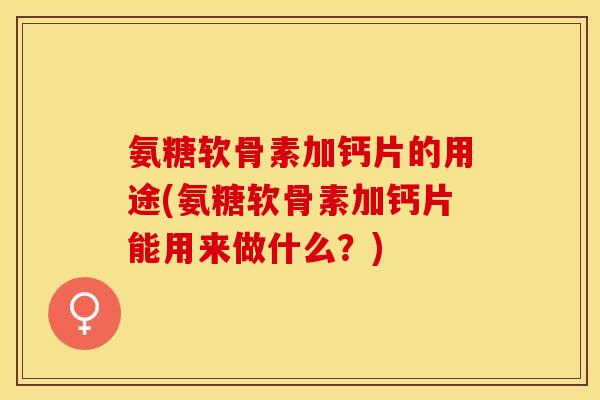 氨糖软骨素加钙片的用途(氨糖软骨素加钙片能用来做什么？)