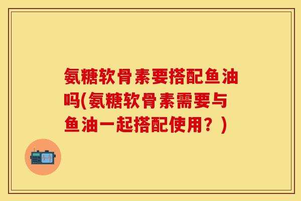 氨糖软骨素要搭配鱼油吗(氨糖软骨素需要与鱼油一起搭配使用？)-第1张图片-关节保镖