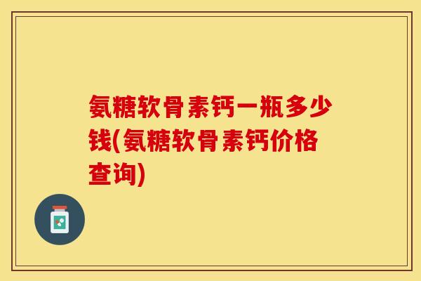 氨糖软骨素钙一瓶多少钱(氨糖软骨素钙价格查询)