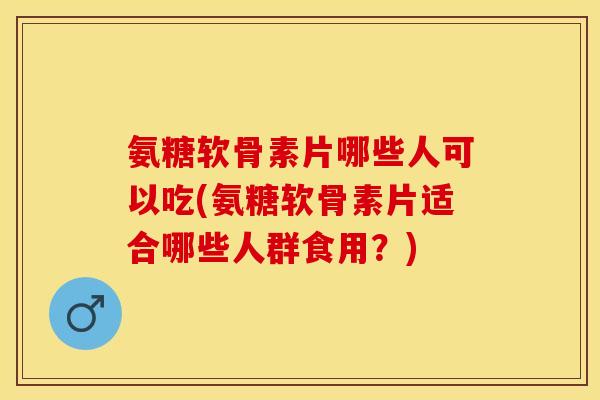 氨糖软骨素片哪些人可以吃(氨糖软骨素片适合哪些人群食用？)