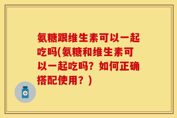 氨糖跟维生素可以一起吃吗(氨糖和维生素可以一起吃吗？如何正确搭配使用？)