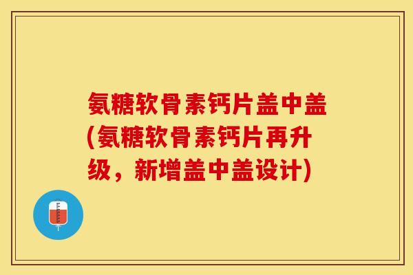 氨糖软骨素钙片盖中盖(氨糖软骨素钙片再升级，新增盖中盖设计)