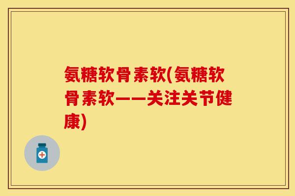 氨糖软骨素软(氨糖软骨素软——关注关节健康)