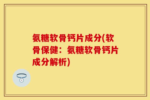 氨糖软骨钙片成分(软骨保健：氨糖软骨钙片成分解析)-第1张图片-关节保镖