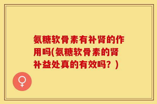 氨糖软骨素有补肾的作用吗(氨糖软骨素的肾补益处真的有效吗？)