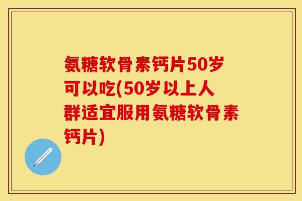 氨糖软骨素钙片50岁可以吃(50岁以上人群适宜服用氨糖软骨素钙片)