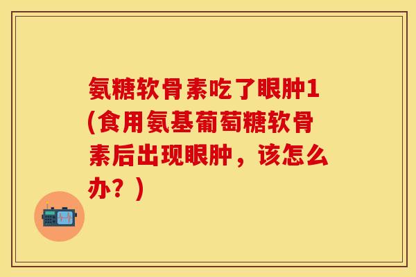 氨糖软骨素吃了眼肿1(食用氨基葡萄糖软骨素后出现眼肿，该怎么办？)-第1张图片-关节保镖