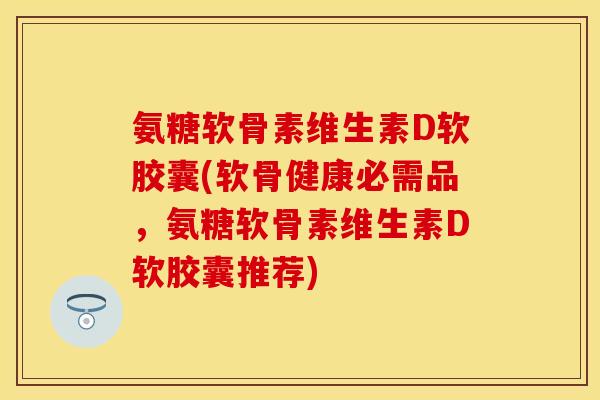 氨糖软骨素维生素D软胶囊(软骨健康必需品，氨糖软骨素维生素D软胶囊推荐)