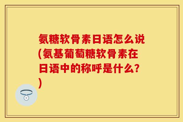氨糖软骨素日语怎么说(氨基葡萄糖软骨素在日语中的称呼是什么？)
